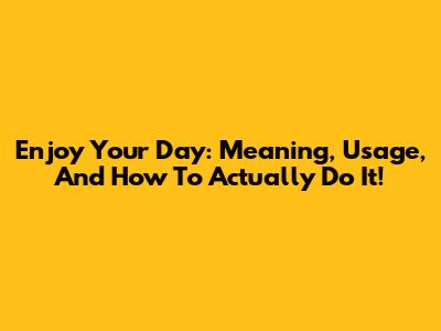 Enjoy Your Day: Meaning, Usage, And How To Actually Do It!