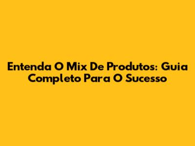 Entenda O Mix De Produtos: Guia Completo Para O Sucesso