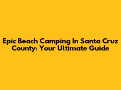 Epic Beach Camping In Santa Cruz County: Your Ultimate Guide