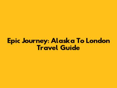 Epic Journey: Alaska To London Travel Guide