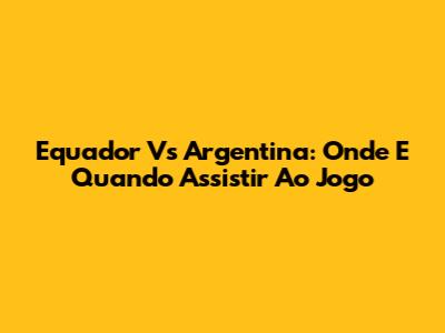 Equador Vs Argentina: Onde E Quando Assistir Ao Jogo