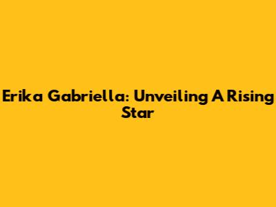 Erika Gabriella: Unveiling A Rising Star