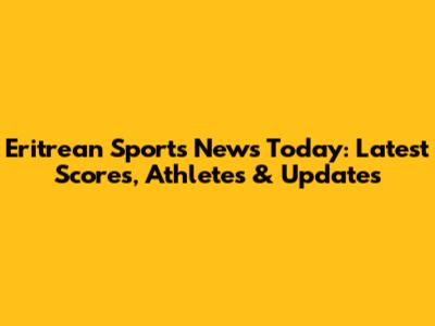 Eritrean Sports News Today: Latest Scores, Athletes & Updates