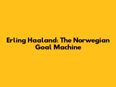 Erling Haaland: The Norwegian Goal Machine