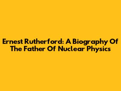 Ernest Rutherford: A Biography Of The Father Of Nuclear Physics