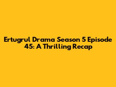 Ertugrul Drama Season 5 Episode 45: A Thrilling Recap