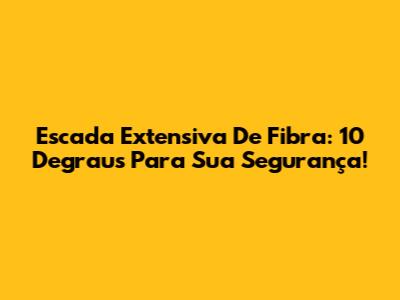 Escada Extensiva De Fibra: 10 Degraus Para Sua Segurança!