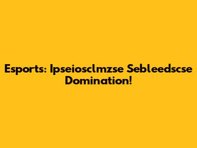 Esports: Ipseiosclmzse Sebleedscse Domination!