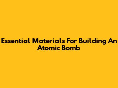 Essential Materials For Building An Atomic Bomb