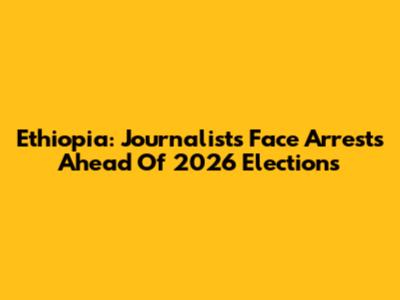 Ethiopia: Journalists Face Arrests Ahead Of 2026 Elections