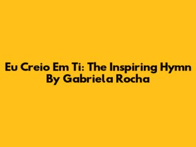 Eu Creio Em Ti: The Inspiring Hymn By Gabriela Rocha