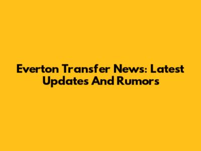 Everton Transfer News: Latest Updates And Rumors
