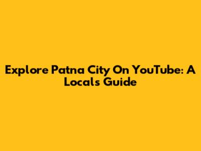 Explore Patna City On YouTube: A Local's Guide