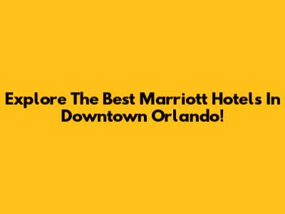 Explore The Best Marriott Hotels In Downtown Orlando!