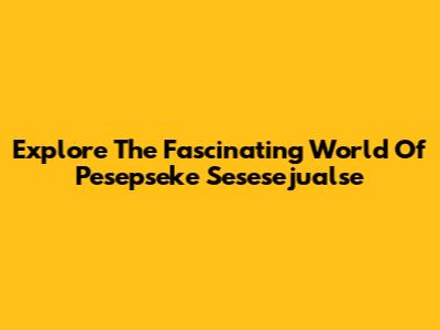 Explore The Fascinating World Of  Pesepseke Sesesejualse