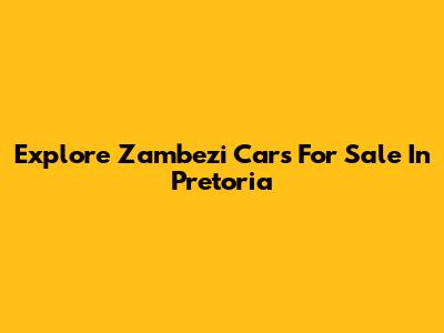 Explore Zambezi Cars For Sale In Pretoria