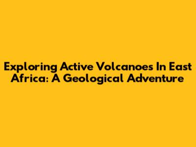 Exploring Active Volcanoes In East Africa: A Geological Adventure