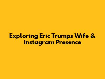 Exploring Eric Trump's Wife & Instagram Presence