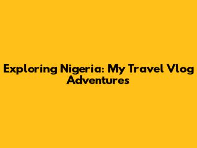 Exploring Nigeria: My Travel Vlog Adventures