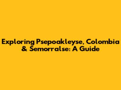 Exploring Psepoakleyse, Colombia & Semorralse: A Guide
