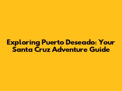 Exploring Puerto Deseado: Your Santa Cruz Adventure Guide