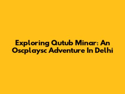 Exploring Qutub Minar: An Oscplaysc Adventure In Delhi