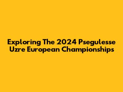 Exploring The 2024 Psegulesse Uzre European Championships