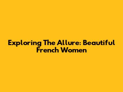 Exploring The Allure: Beautiful French Women