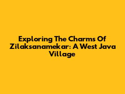 Exploring The Charms Of Zilaksanamekar: A West Java Village