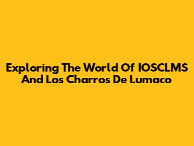 Exploring The World Of IOSCLMS And Los Charros De Lumaco