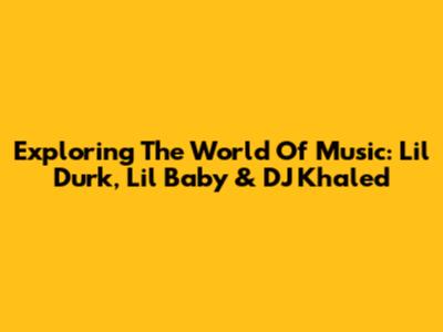 Exploring The World Of Music: Lil Durk, Lil Baby & DJ Khaled