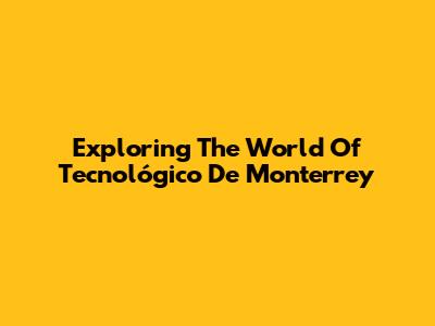 Exploring The World Of Tecnológico De Monterrey
