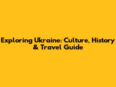 Exploring Ukraine: Culture, History & Travel Guide