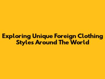 Exploring Unique Foreign Clothing Styles Around The World