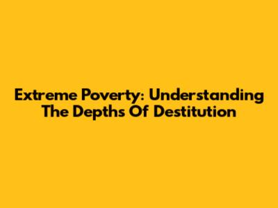 Extreme Poverty: Understanding The Depths Of Destitution