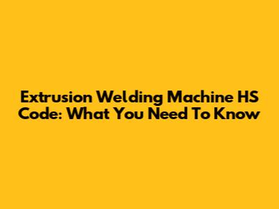 Extrusion Welding Machine HS Code: What You Need To Know