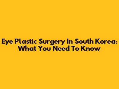 Eye Plastic Surgery In South Korea: What You Need To Know