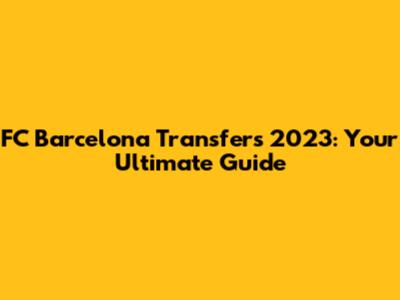 FC Barcelona Transfers 2023: Your Ultimate Guide