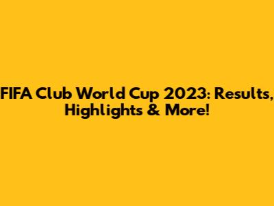 FIFA Club World Cup 2023: Results, Highlights & More!