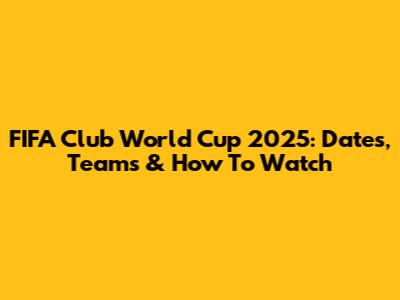 FIFA Club World Cup 2025: Dates, Teams & How To Watch