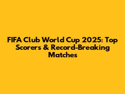 FIFA Club World Cup 2025: Top Scorers & Record-Breaking Matches