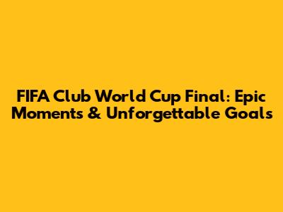 FIFA Club World Cup Final: Epic Moments & Unforgettable Goals