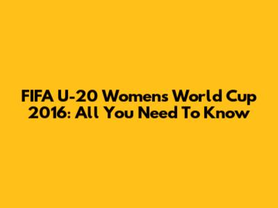 FIFA U-20 Women's World Cup 2016: All You Need To Know