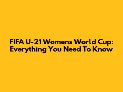 FIFA U-21 Women's World Cup: Everything You Need To Know