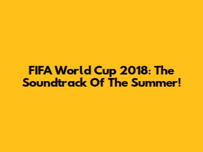 FIFA World Cup 2018: The Soundtrack Of The Summer!