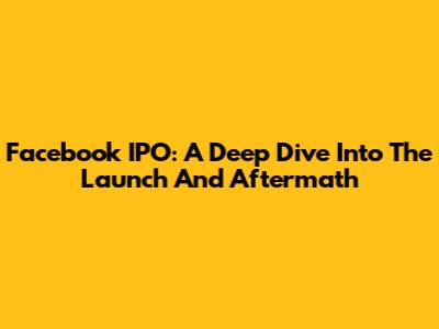 Facebook IPO: A Deep Dive Into The Launch And Aftermath