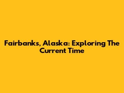 Fairbanks, Alaska: Exploring The Current Time