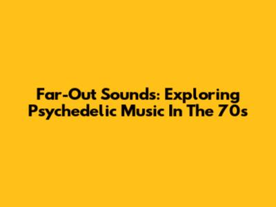 Far-Out Sounds: Exploring Psychedelic Music In The 70s