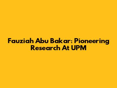 Fauziah Abu Bakar: Pioneering Research At UPM
