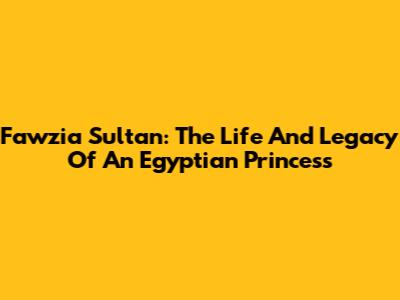 Fawzia Sultan: The Life And Legacy Of An Egyptian Princess